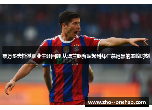 莱万多夫斯基职业生涯回顾 从波兰联赛崛起到拜仁慕尼黑的巅峰时刻