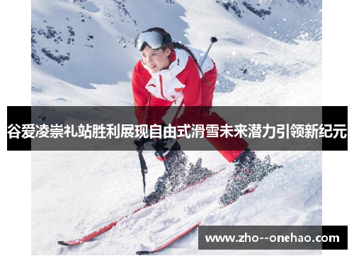 谷爱凌崇礼站胜利展现自由式滑雪未来潜力引领新纪元
