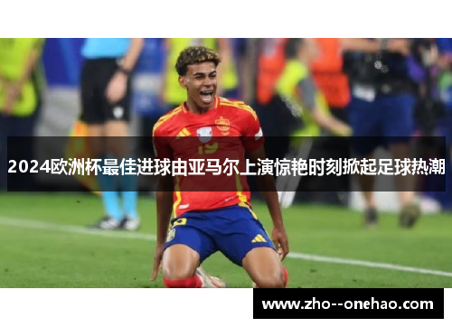 2024欧洲杯最佳进球由亚马尔上演惊艳时刻掀起足球热潮